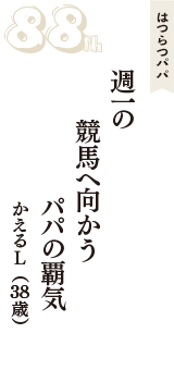 はつらつパパ「週一の　競馬へ向かう　パパの覇気」（かえるL　38歳）