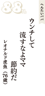 へんたいパパ「ウンチして　流すなよママ　節約だ」（レオナルド虎魚　76歳）