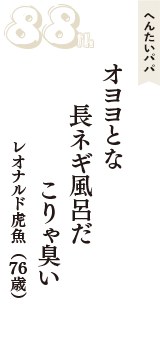 へんたいパパ「オヨヨとな　長ネギ風呂だ　こりゃ臭い」（レオナルド虎魚　76歳）