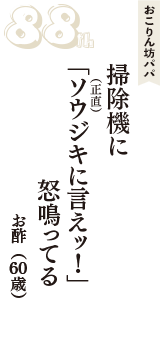 おこりん坊パパ「掃除機に　「ソウジキ（正直）に言えッ！」　怒鳴ってる」（お酢　60歳）