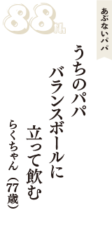 あぶないパパ「うちのパパ　バランスボールに　立って飲む」（らくちゃん　77歳）