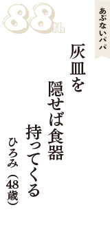 あぶないパパ「灰皿を　隠せば食器　持ってくる」（ひろみ　48歳）