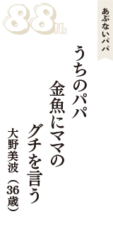 あぶないパパ「うちのパパ　金魚にママの　グチを言う」（大野美波　36歳）