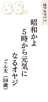 はつらつパパ「昭和かよ　５時から元気に　なるオヤジ」（ごん太　59歳）