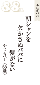 ふしぎパパ「朝シャンを　欠かさぬパパに　髪がない」（やじろべー　58歳）