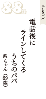 ふしぎパパ「電話後に　ラインしてくる　うちのパパ」（敏ちゃん　69歳）
