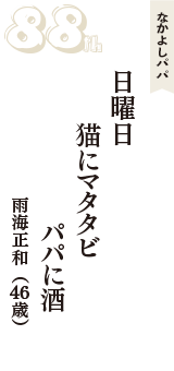 なかよしパパ「日曜日　猫にマタタビ　パパに酒」（雨海正和　46歳）