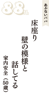 あぶないパパ「床座り　壁の模様と　話してる」（家内安全　50歳）