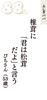 ふしぎパパ「椎茸に　「君は松茸　だよ」と言う」（ぴちさん　53歳）