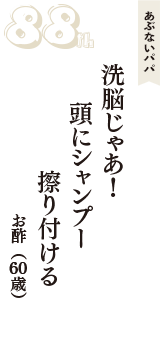 あぶないパパ「洗脳じゃあ！　頭にシャンプー　擦り付ける」（お酢　60歳）