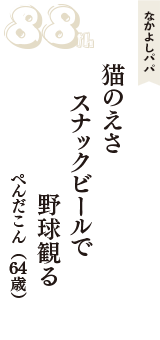 なかよしパパ「猫のえさ　スナックビールで　野球観る」（ぺんだこん　64歳）
