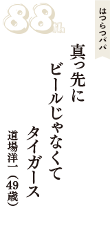 はつらつパパ「真っ先に　ビールじゃなくて　タイガース」（道場洋一　49歳）