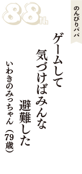 のんびりパパ「ゲームして　気づけばみんな　避難した」（いわきのみっちゃん　79歳）