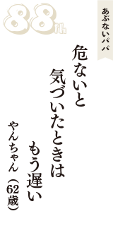 あぶないパパ「危ないと　気づいたときは　もう遅い」（やんちゃん　62歳）