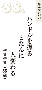あぶないパパ「ハンドルを握る　とたんに　人変わる」（やまやま　55歳）