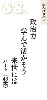 のんびりパパ「政治力　学んで活かそう　来世には」（パート　43歳）