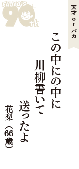 天才 ｏｒ バカ「この中にの中に　川柳書いて　送ったよ」（花梨　66歳）