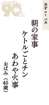 天才 ｏｒ バカ「朝の家事　ケトルごとチン　あわや火事」（おばみ　45歳）