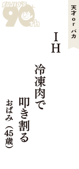 天才 ｏｒ バカ「IH 　冷凍肉で　叩き割る」（おばみ　45歳）