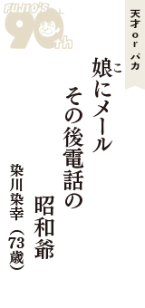 天才 ｏｒ バカ「娘(こ)にメール　その後電話の　　昭和爺」（染川染幸　73歳）