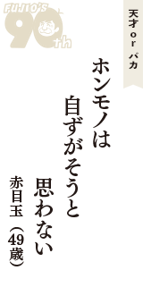 天才 ｏｒ バカ「ホンモノは　自ずがそうと　思わない」（赤目玉　49歳）