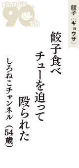 餃子（ギョウザ）「餃子食べ　チューを迫って　殴られた」（しろねこチャンネル　54歳）