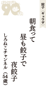 餃子（ギョウザ）「朝食って　昼も餃子で　夜餃子」（しろねこチャンネル　54歳）