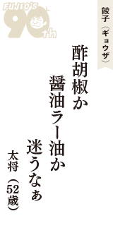 餃子（ギョウザ）「酢胡椒か　醤油ラー油か　迷うなぁ」（太将　52歳）
