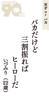 天才 ｏｒ バカ「バカだけど　三割振れば　ヒーローだ」（いづみり　22歳）