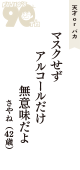 天才 ｏｒ バカ「マスクせず　アルコールだけ　無意味だよ」（さやね　42歳）