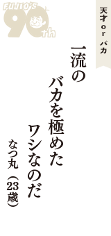 天才 ｏｒ バカ「一流の　バカを極めた　ワシなのだ」（なつ丸　23歳）