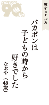 天才 ｏｒ バカ「バカボンは　子どもの時から　好きでした」（なおや　45歳）