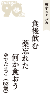 天才 ｏｒ バカ「食後飲む　薬忘れた　何か食おう」（ゆでたまご　62歳）