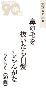 天才 ｏｒ バカ「鼻の毛を　抜いたら白髪　しらんがな」（もりもり　50歳）