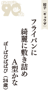 餃子（ギョウザ）「フライパンに　綺麗に敷き詰め　A型かな」（ぽーぱぴぱぱぴ　24歳）