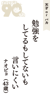 天才 ｏｒ バカ「勉強を　してるもしてないも　言いにくい」（ナオピョ　43歳）
