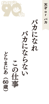 天才 ｏｒ バカ「バカになれ　バカにならない　この仕事」（どらまにあ　60歳）