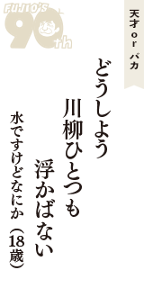 天才 ｏｒ バカ「どうしよう　川柳ひとつも　浮かばない」（水ですけどなにか　18歳）