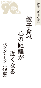 餃子（ギョウザ）「餃子食べ　心の距離が　近くなる」（ベンジャミン　49歳）