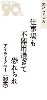 天才 ｏｒ バカ「仕事場も　不器用過ぎて　恐れられ」（アイライクユー　36歳）