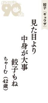 餃子（ギョウザ）「見た目より　中身が大事　餃子もね」（ちゃーむ　42歳）