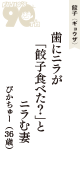 餃子（ギョウザ）「歯にニラが　「餃子食べた？」と　ニラむ妻」（ぴかちゅー　36歳）