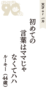 天才 ｏｒ バカ「初めての　言葉はママじゃ　なくてハハ」（ルーキー　44歳）