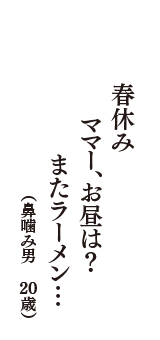 春休み　ママー、お昼は？　またラーメン…　（鼻噛み男　20歳）