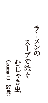 ラーメンの　スープで泳ぐ　むじゃき虫　（kuma10　57歳）
