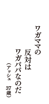 ワガママの　反対は　ワガパパなのだ　（アッシュ　37歳）