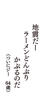 地震だー　ラーメンどんぶり　かぶるのだ　（ついにジー　64歳）