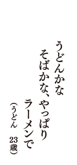 うどんかな　そばかな、やっぱり　ラーメンで　（うどん　23歳）