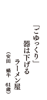 「ごゆっくり」　器は下げる　ラーメン屋　（安田　蝸牛　61歳）