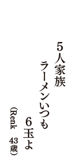 5人家族　ラーメンいつも　6玉よ　（Renk　43歳）
